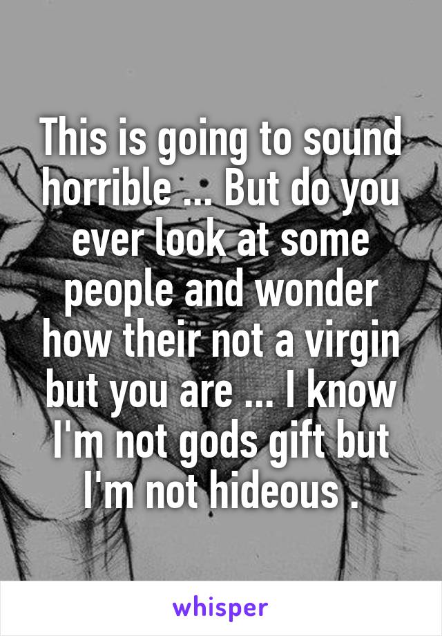 This is going to sound horrible ... But do you ever look at some people and wonder how their not a virgin but you are ... I know I'm not gods gift but I'm not hideous .
