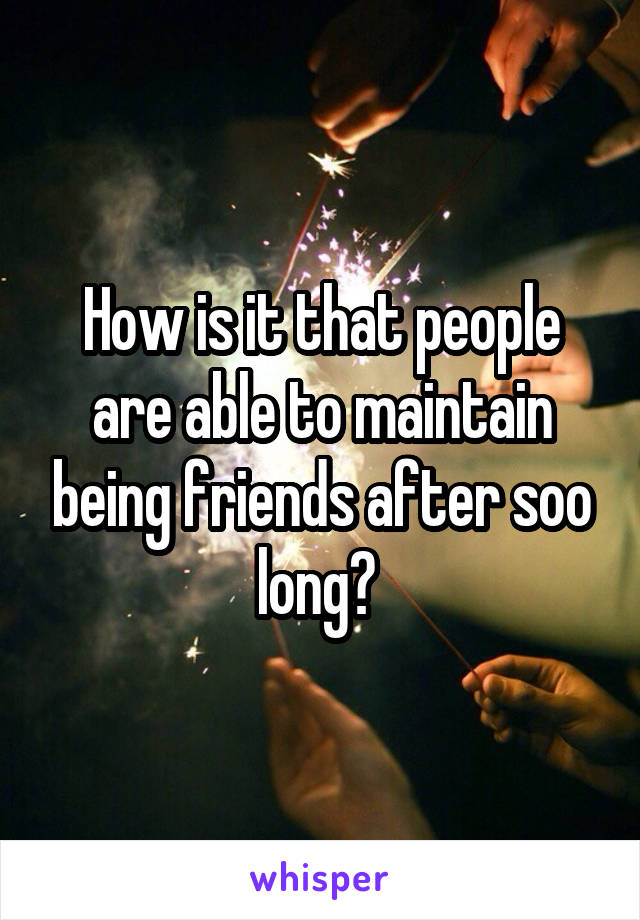 How is it that people are able to maintain being friends after soo long? 
