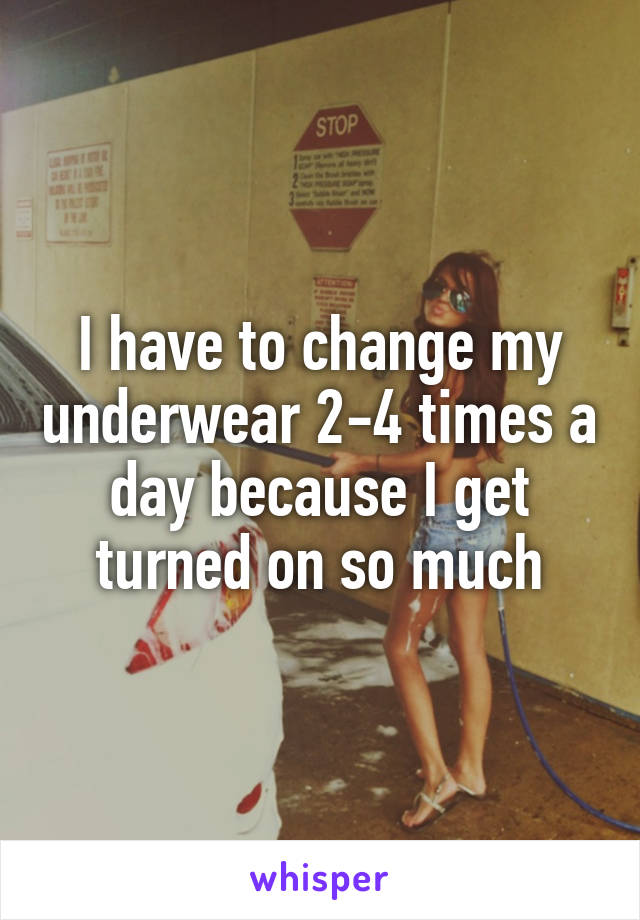I have to change my underwear 2-4 times a day because I get turned on so much