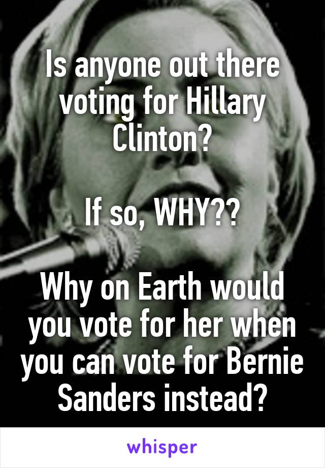 Is anyone out there voting for Hillary Clinton?

If so, WHY??

Why on Earth would you vote for her when you can vote for Bernie Sanders instead?