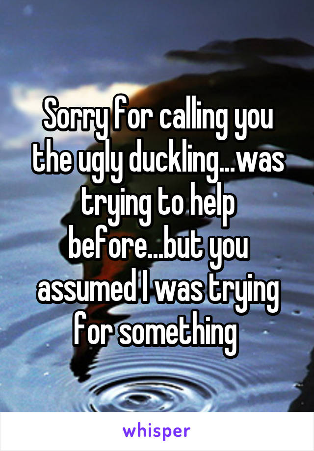 Sorry for calling you the ugly duckling...was trying to help before...but you assumed I was trying for something 