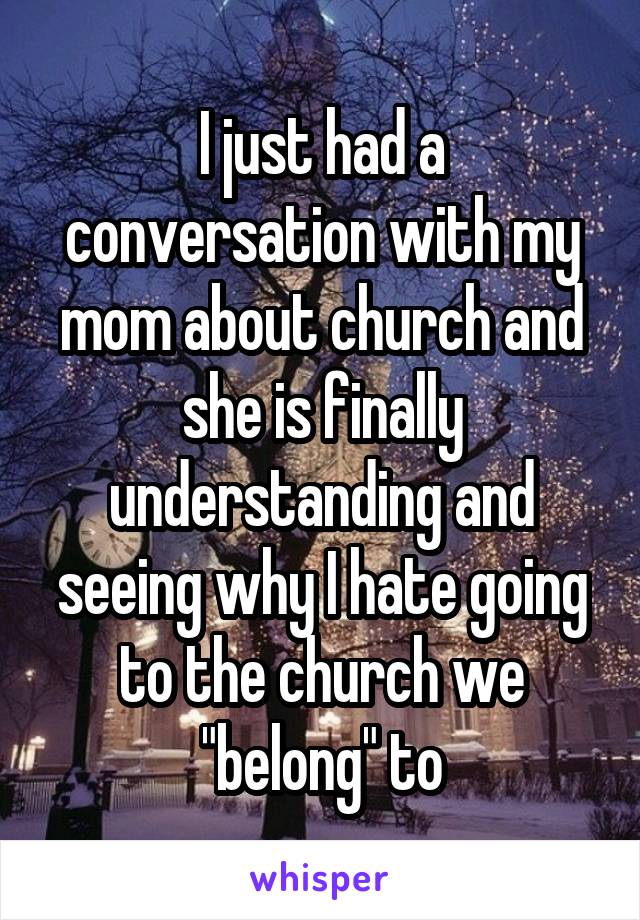 I just had a conversation with my mom about church and she is finally understanding and seeing why I hate going to the church we "belong" to