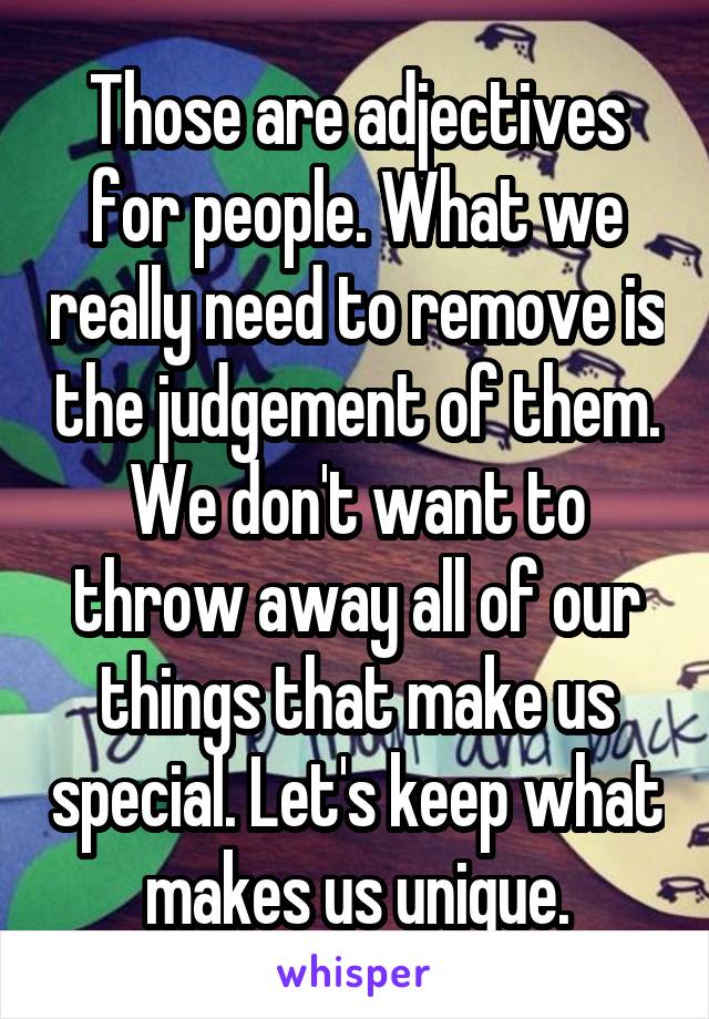 Those are adjectives for people. What we really need to remove is the judgement of them. We don't want to throw away all of our things that make us special. Let's keep what makes us unique.