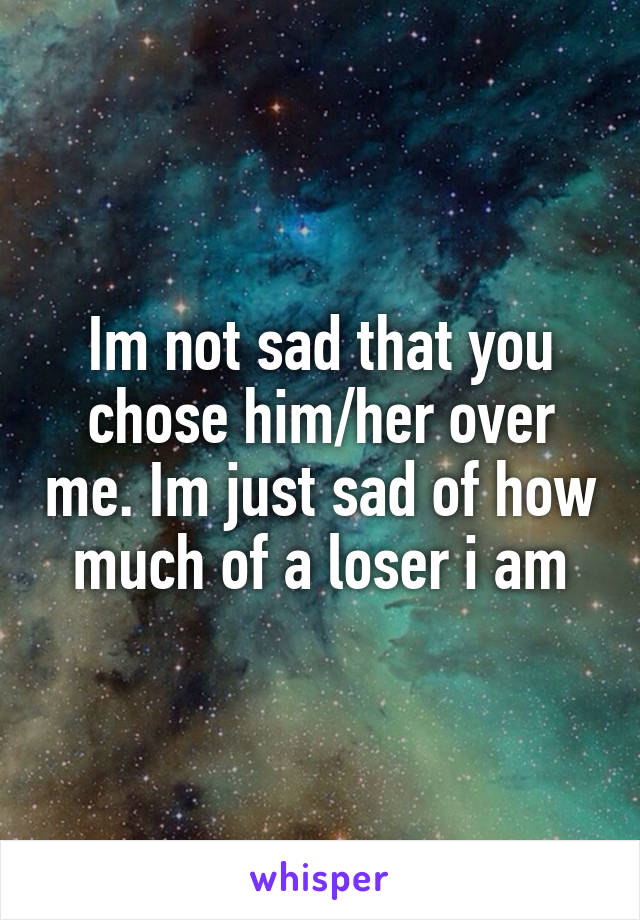 Im not sad that you chose him/her over me. Im just sad of how much of a loser i am