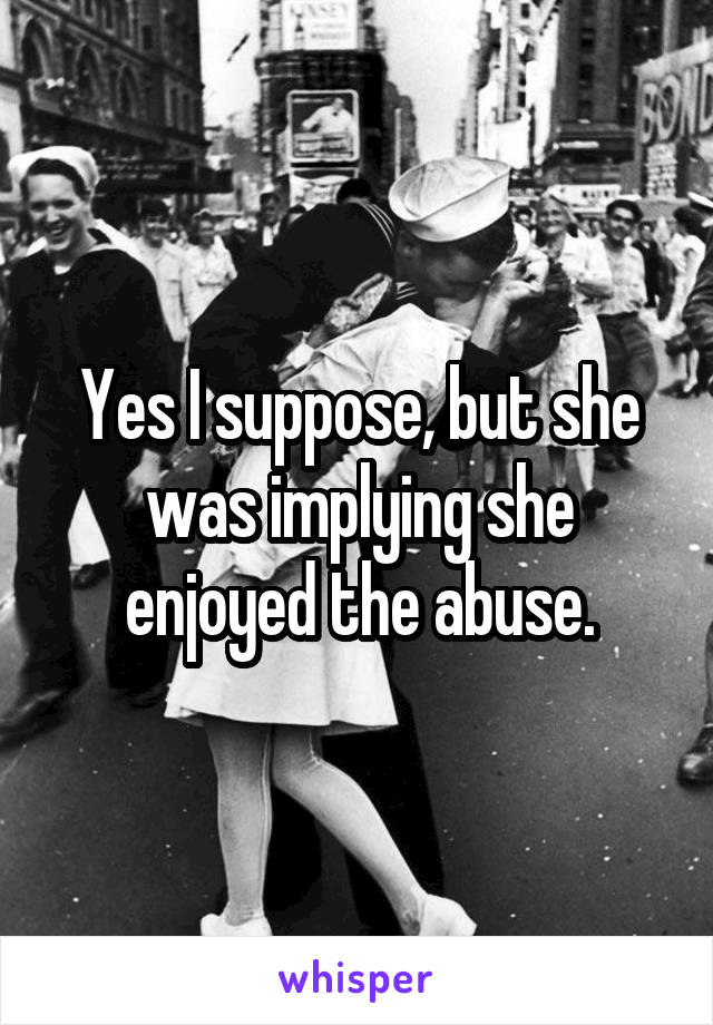 Yes I suppose, but she was implying she enjoyed the abuse.