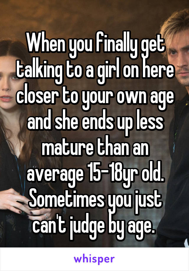 When you finally get talking to a girl on here closer to your own age and she ends up less mature than an average 15-18yr old. Sometimes you just can't judge by age. 