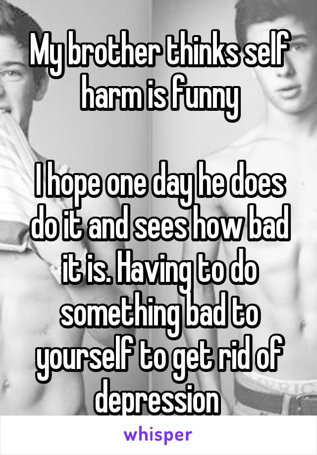 My brother thinks self harm is funny

I hope one day he does do it and sees how bad it is. Having to do something bad to yourself to get rid of depression 