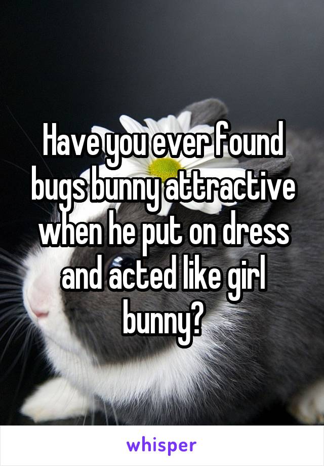 Have you ever found bugs bunny attractive when he put on dress and acted like girl bunny?