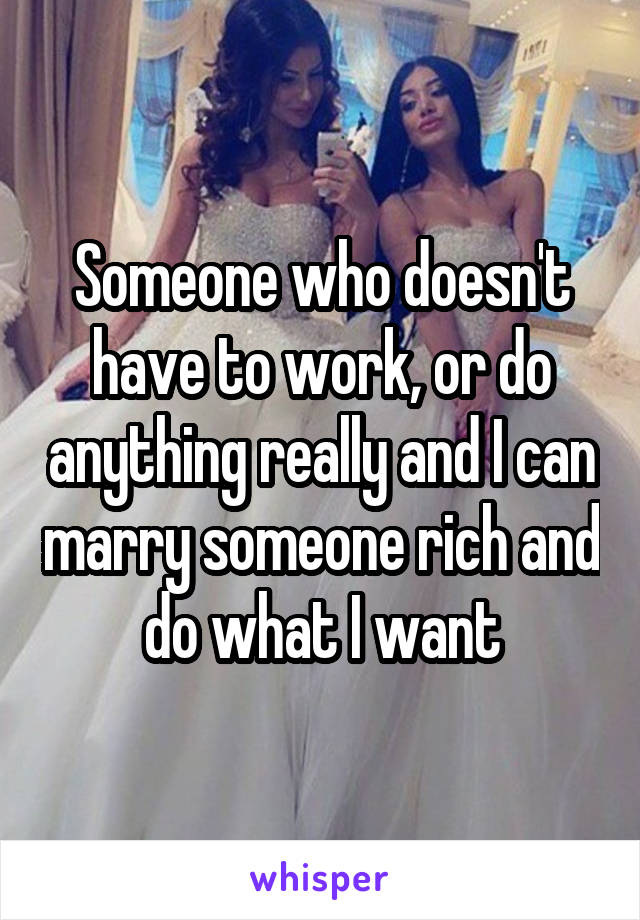 Someone who doesn't have to work, or do anything really and I can marry someone rich and do what I want