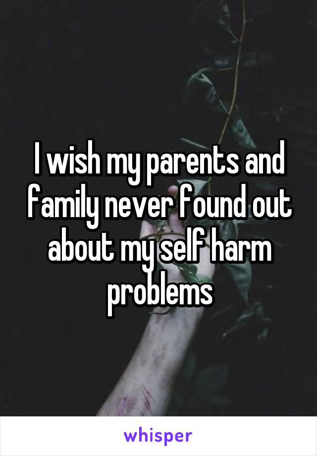 I wish my parents and family never found out about my self harm problems
