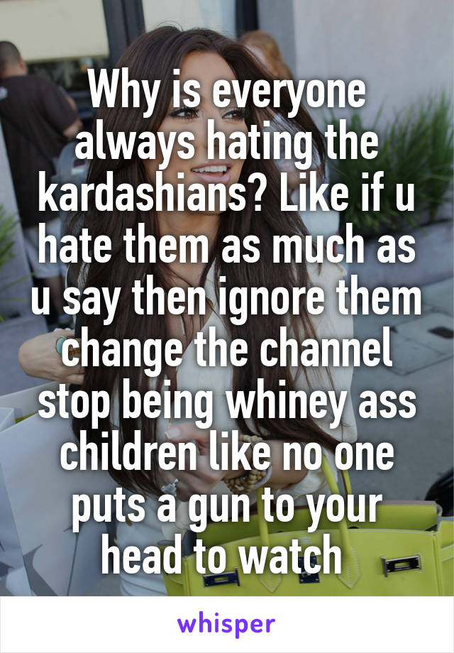 Why is everyone always hating the kardashians? Like if u hate them as much as u say then ignore them change the channel stop being whiney ass children like no one puts a gun to your head to watch 