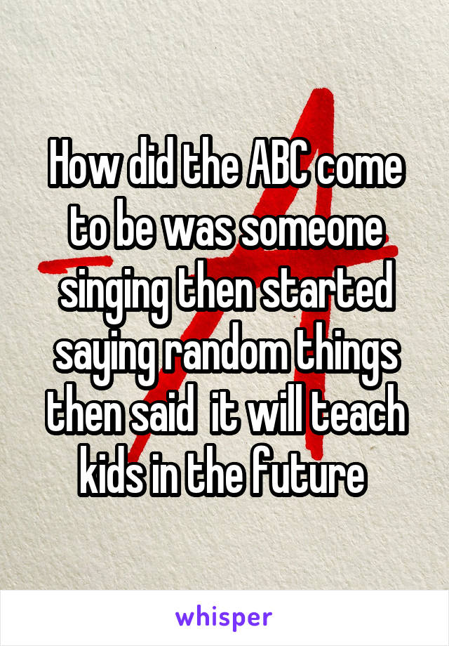How did the ABC come to be was someone singing then started saying random things then said  it will teach kids in the future 