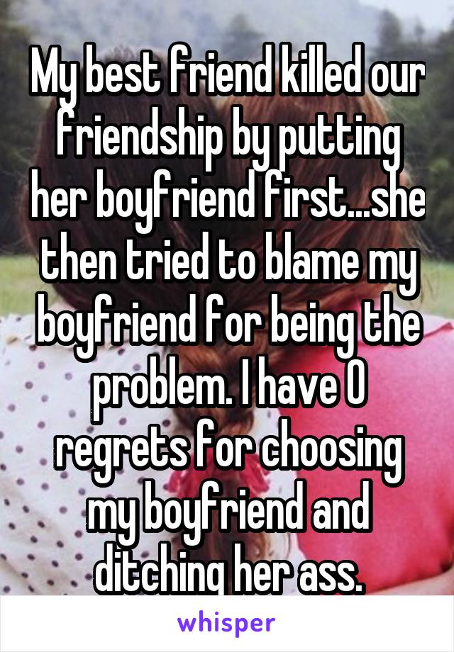 My best friend killed our friendship by putting her boyfriend first...she then tried to blame my boyfriend for being the problem. I have 0 regrets for choosing my boyfriend and ditching her ass.