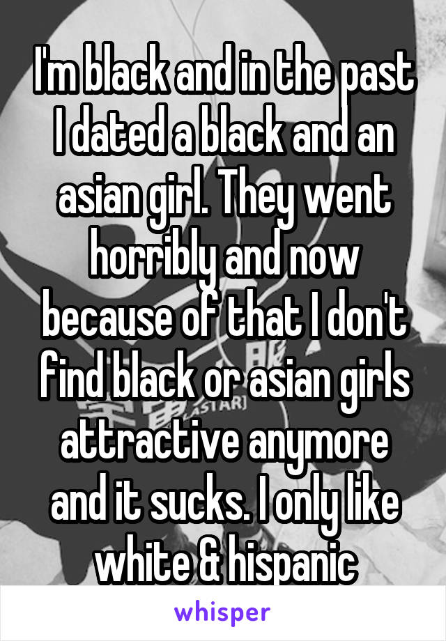 I'm black and in the past I dated a black and an asian girl. They went horribly and now because of that I don't find black or asian girls attractive anymore and it sucks. I only like white & hispanic