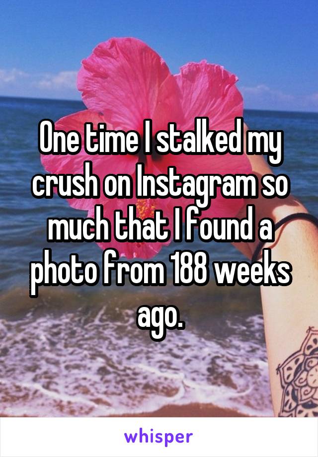 One time I stalked my crush on Instagram so much that I found a photo from 188 weeks ago.