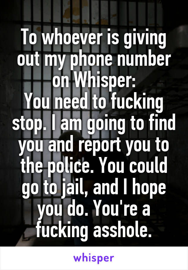 To whoever is giving out my phone number on Whisper:
You need to fucking stop. I am going to find you and report you to the police. You could go to jail, and I hope you do. You're a fucking asshole.