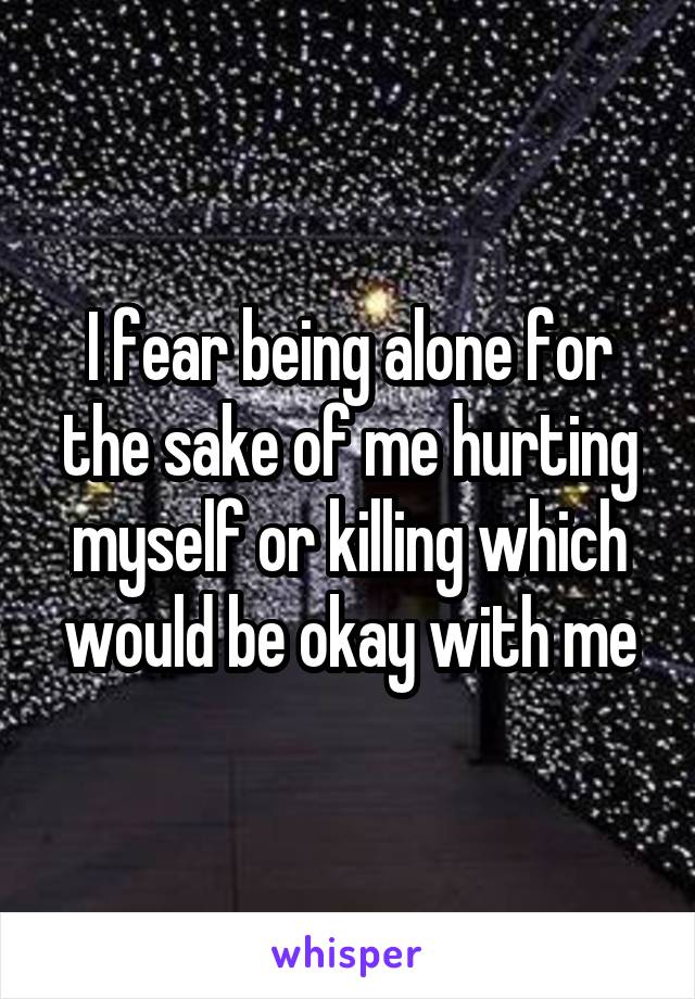 I fear being alone for the sake of me hurting myself or killing which would be okay with me