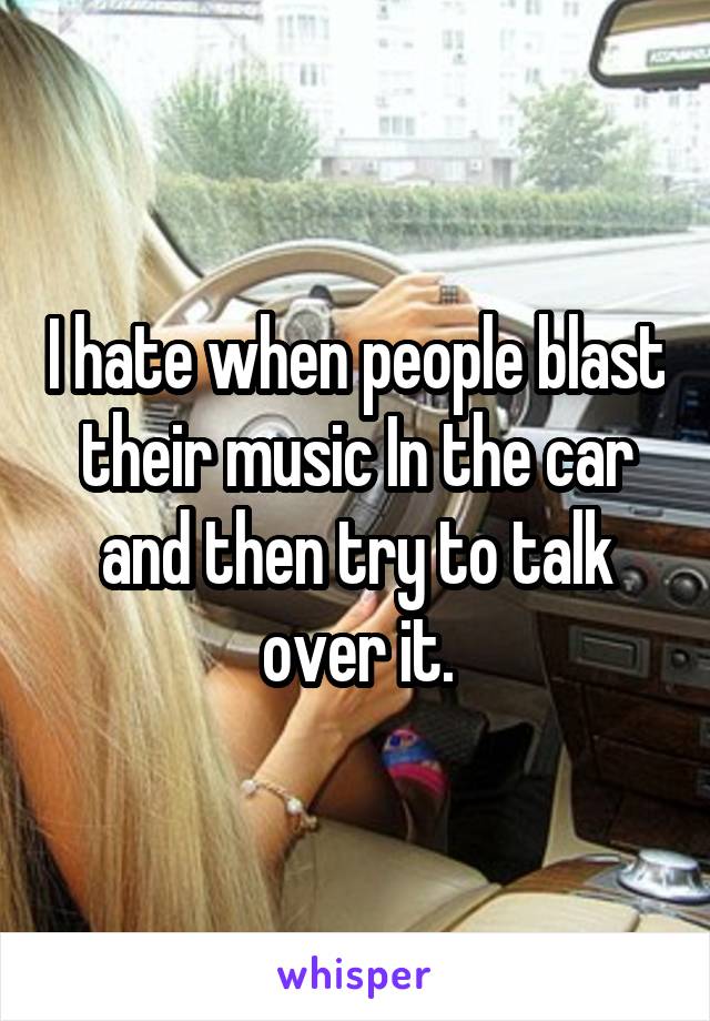 I hate when people blast their music In the car and then try to talk over it.
