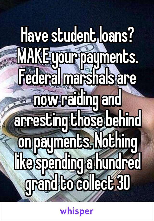 Have student loans? MAKE your payments. Federal marshals are now raiding and arresting those behind on payments. Nothing like spending a hundred grand to collect 30