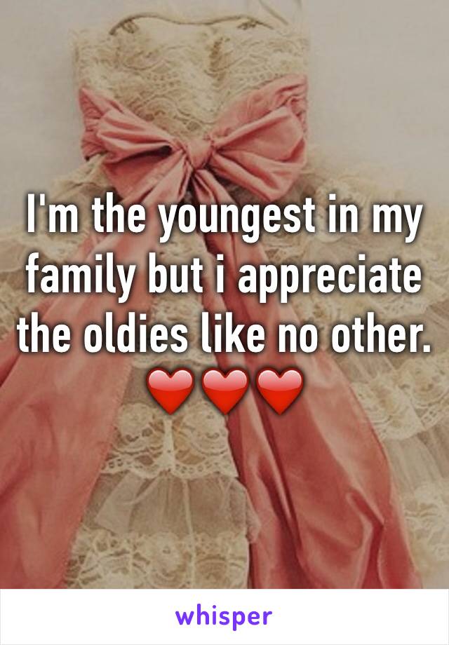 I'm the youngest in my family but i appreciate the oldies like no other. 
❤️❤️❤️