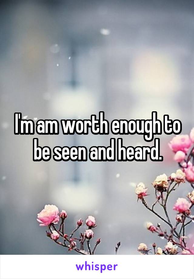 I'm am worth enough to be seen and heard.
