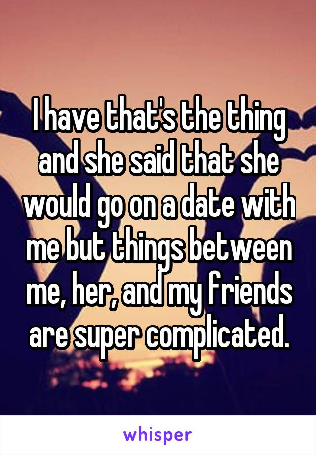 I have that's the thing and she said that she would go on a date with me but things between me, her, and my friends are super complicated.