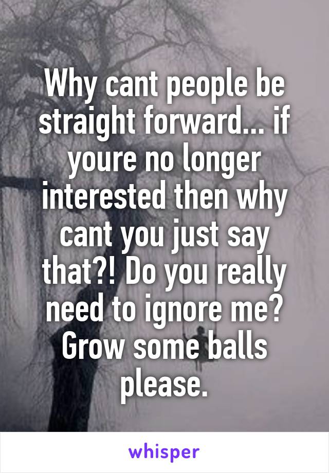 Why cant people be straight forward... if youre no longer interested then why cant you just say that?! Do you really need to ignore me? Grow some balls please.