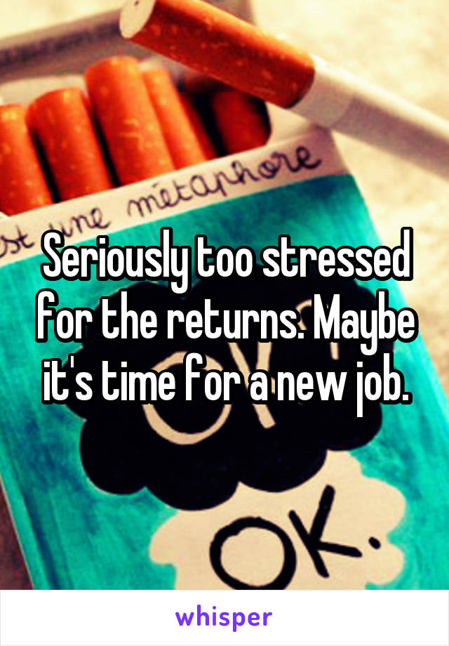 Seriously too stressed for the returns. Maybe it's time for a new job.