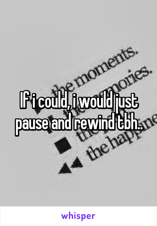 If i could, i would just pause and rewind tbh..