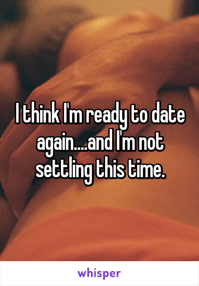 I think I'm ready to date again....and I'm not settling this time.