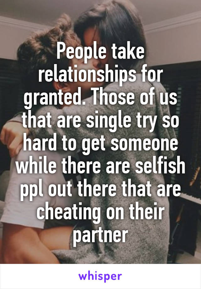 People take relationships for granted. Those of us that are single try so hard to get someone while there are selfish ppl out there that are cheating on their partner