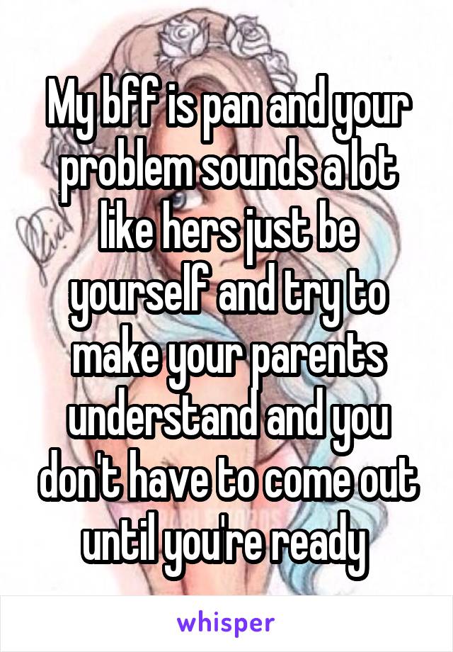 My bff is pan and your problem sounds a lot like hers just be yourself and try to make your parents understand and you don't have to come out until you're ready 