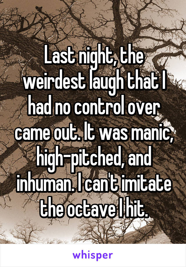 Last night, the weirdest laugh that I had no control over came out. It was manic, high-pitched, and inhuman. I can't imitate the octave I hit.