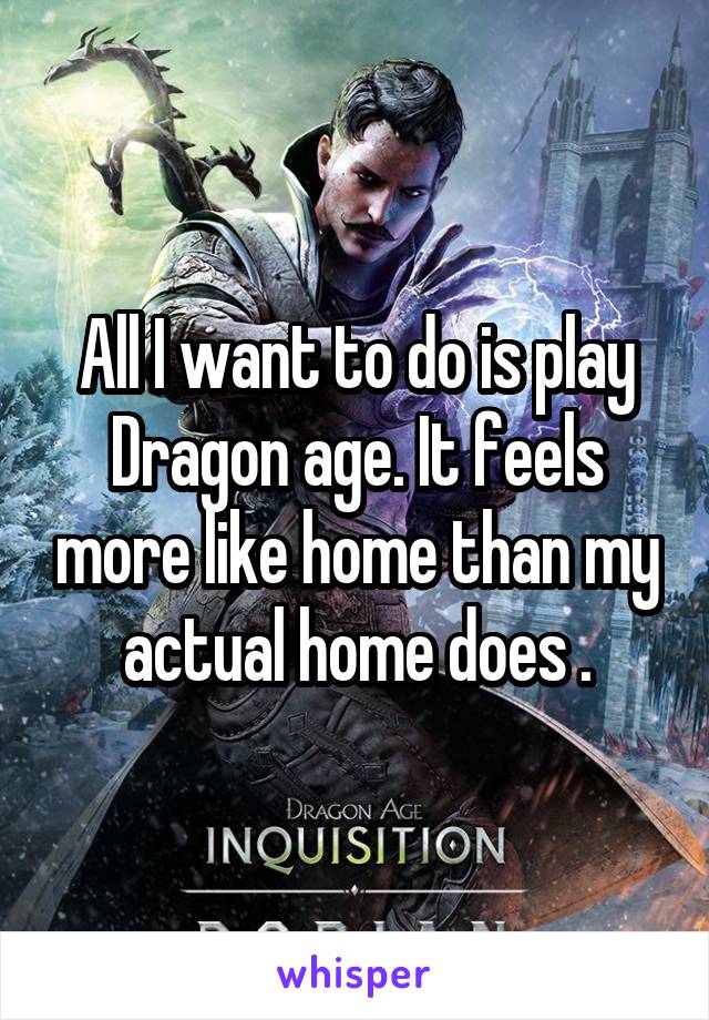 All I want to do is play Dragon age. It feels more like home than my actual home does .