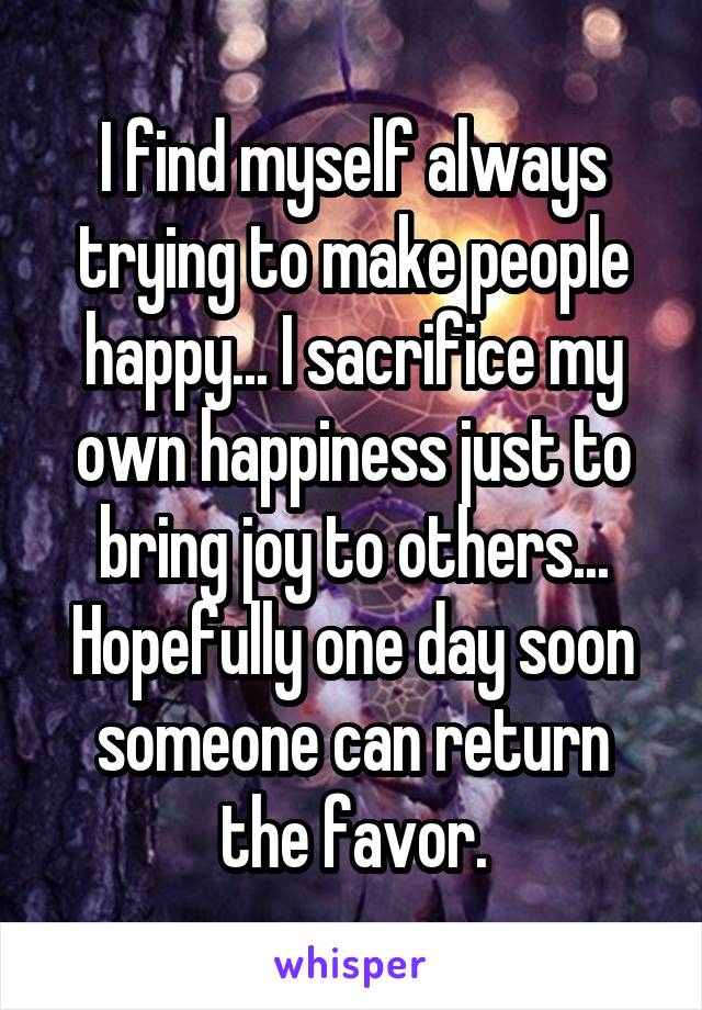 I find myself always trying to make people happy... I sacrifice my own happiness just to bring joy to others... Hopefully one day soon someone can return the favor.