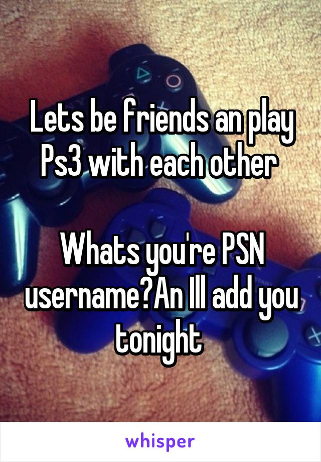 Lets be friends an play Ps3 with each other 

Whats you're PSN username?An Ill add you tonight 