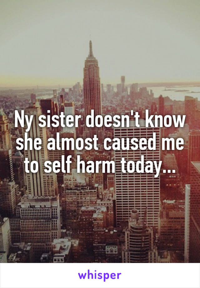Ny sister doesn't know she almost caused me to self harm today...