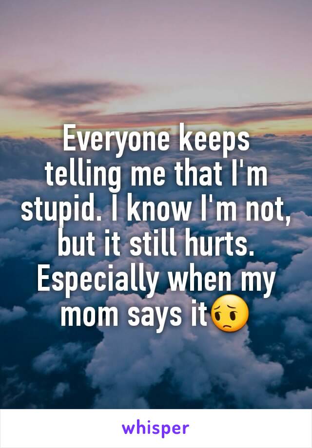 Everyone keeps telling me that I'm stupid. I know I'm not, but it still hurts. Especially when my mom says it😔