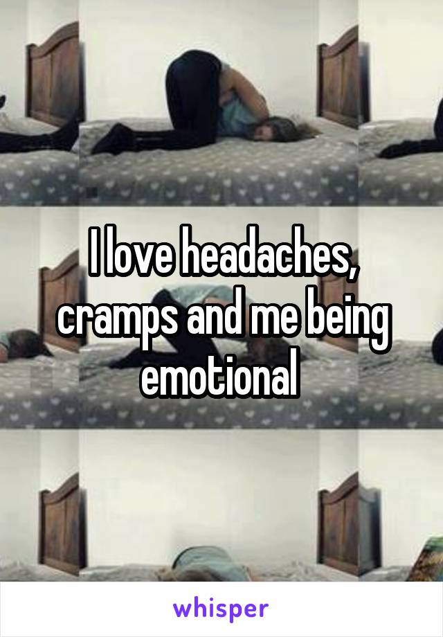 I love headaches, cramps and me being emotional 