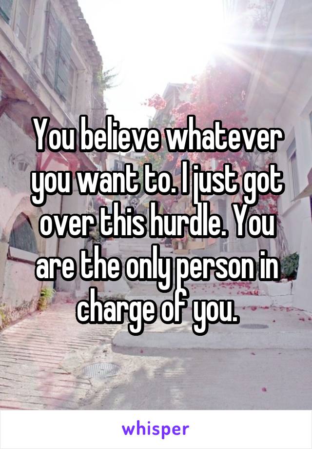 You believe whatever you want to. I just got over this hurdle. You are the only person in charge of you.