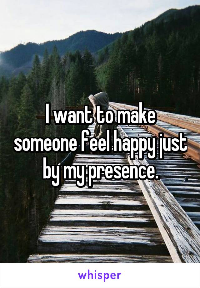 I want to make someone feel happy just by my presence.