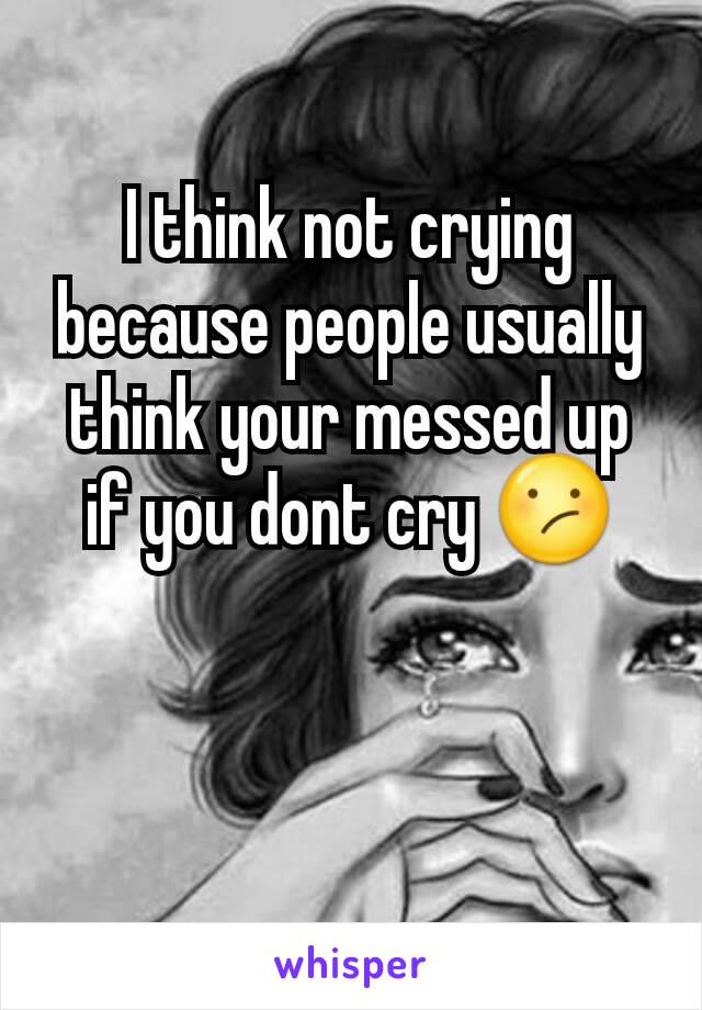 I think not crying because people usually think your messed up if you dont cry 😕