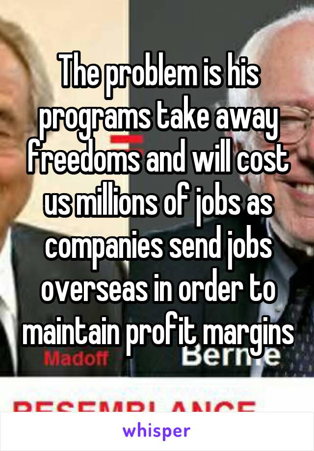 The problem is his programs take away freedoms and will cost us millions of jobs as companies send jobs overseas in order to maintain profit margins 