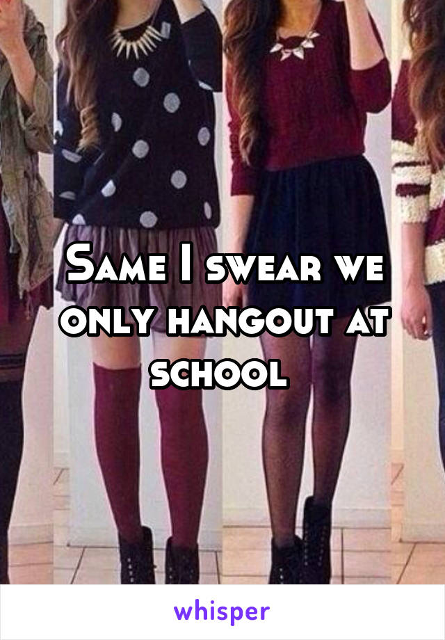Same I swear we only hangout at school 