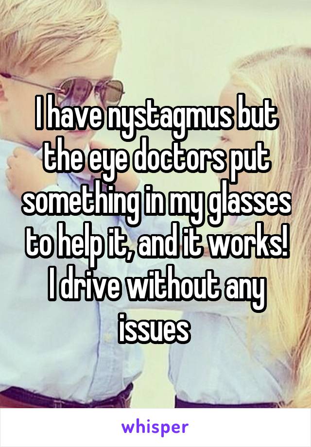 I have nystagmus but the eye doctors put something in my glasses to help it, and it works! I drive without any issues 