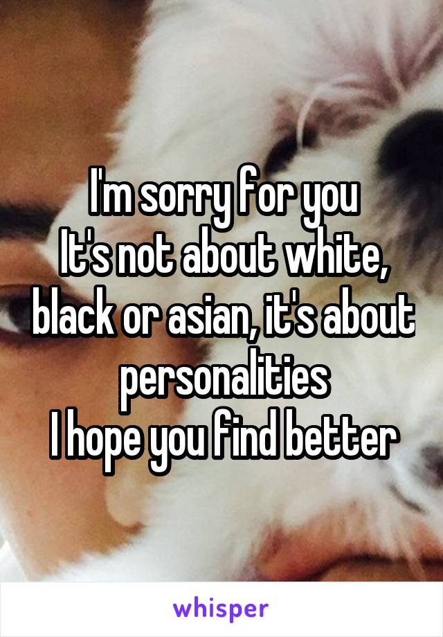 I'm sorry for you
It's not about white, black or asian, it's about personalities
I hope you find better