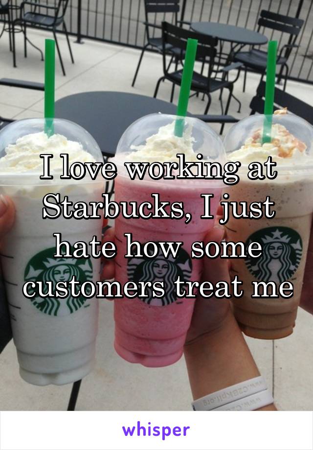 I love working at Starbucks, I just hate how some customers treat me