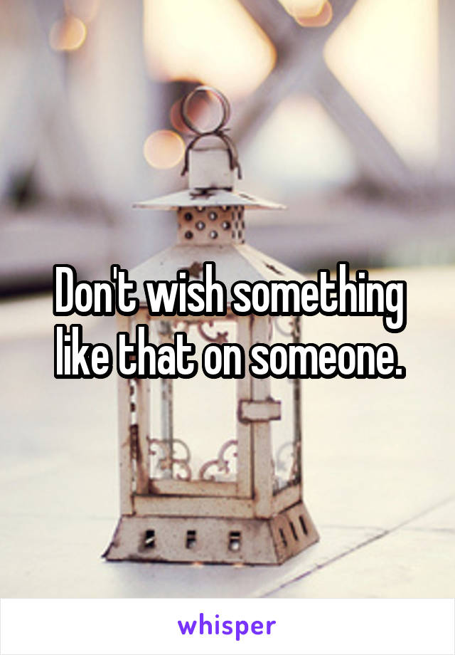 Don't wish something like that on someone.