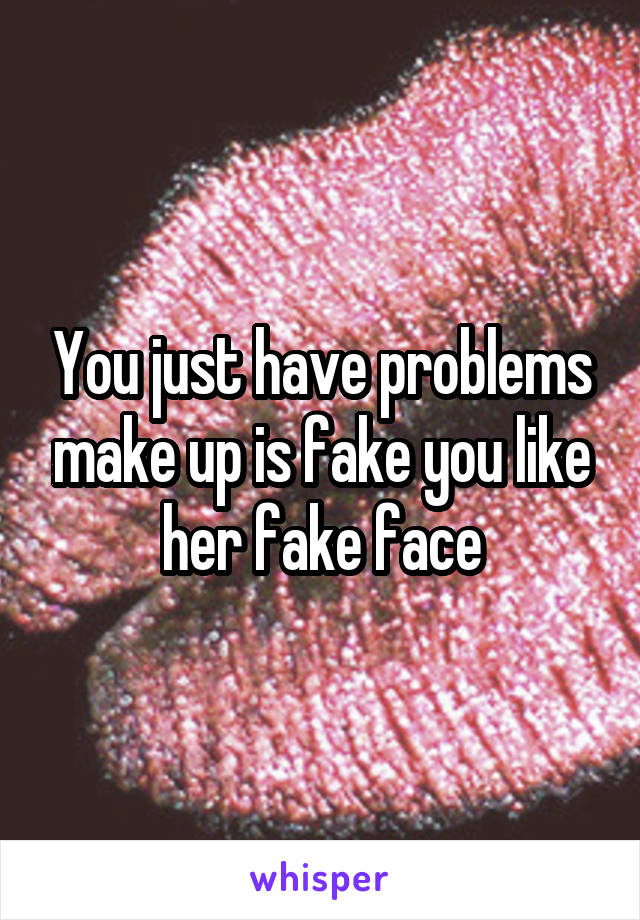 You just have problems make up is fake you like her fake face