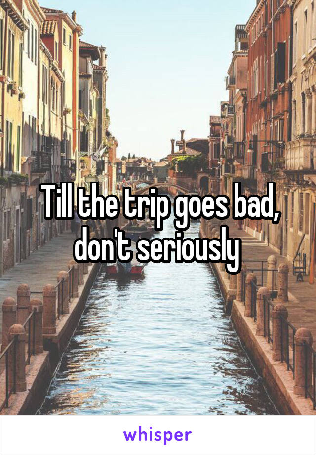 Till the trip goes bad, don't seriously 